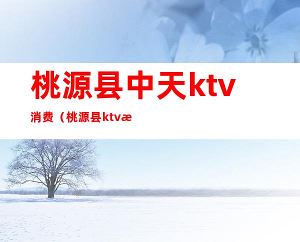 桃源县中天ktv消费（桃源县ktv消费一次多少钱）