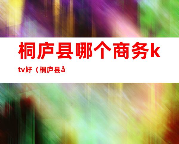 桐庐县哪个商务ktv好（桐庐县哪个商务ktv好一点）