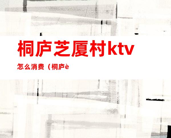 桐庐芝厦村ktv怎么消费（桐庐芝夏村ktv2021）