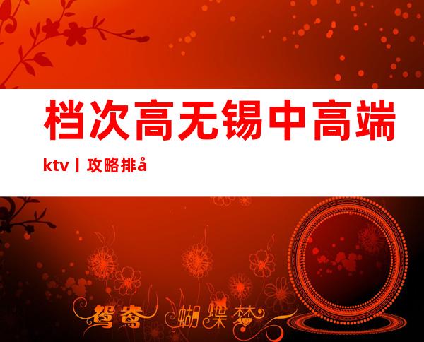 档次高无锡中高端ktv丨攻略排名消费档次情况