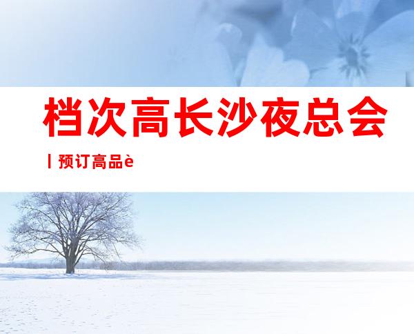 档次高长沙夜总会丨预订高品质服务预订就找我