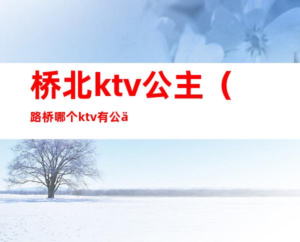 桥北ktv公主（路桥哪个ktv有公主）