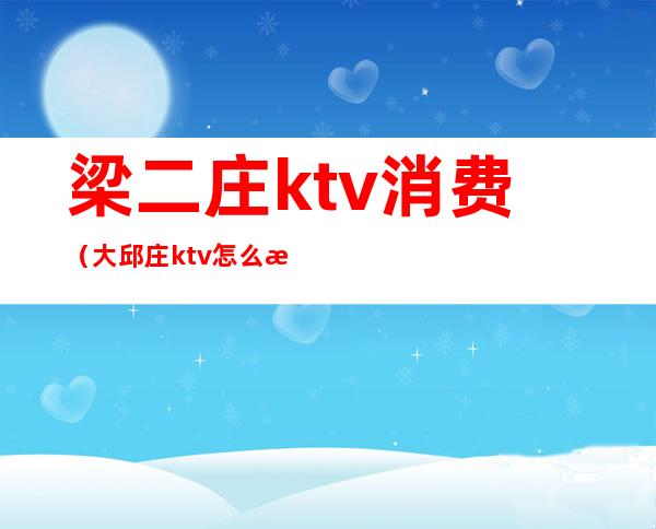 梁二庄ktv消费（大邱庄ktv怎么消费）