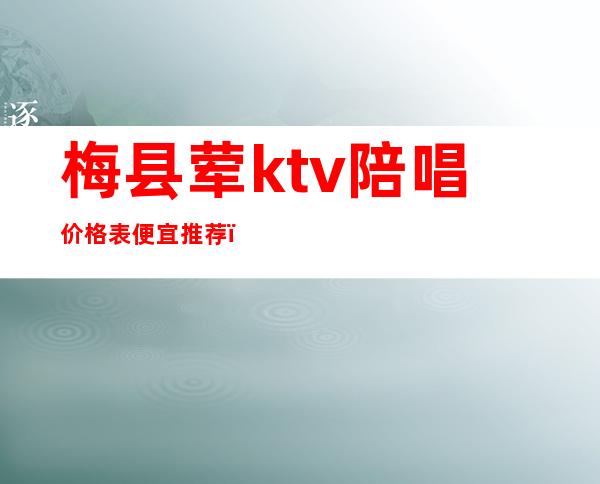 梅县荤ktv陪唱价格表便宜推荐（梅州有陪酒的KTV）