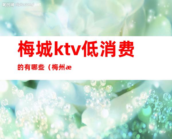 梅城ktv低消费的有哪些（梅州有没有不正规的ktv）