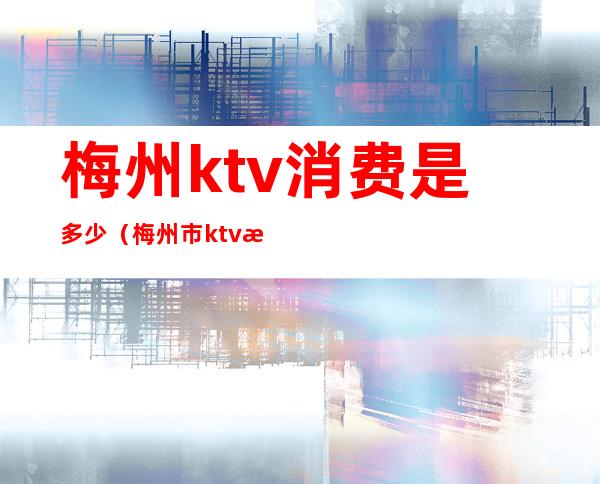 梅州ktv消费是多少（梅州市ktv有几家）