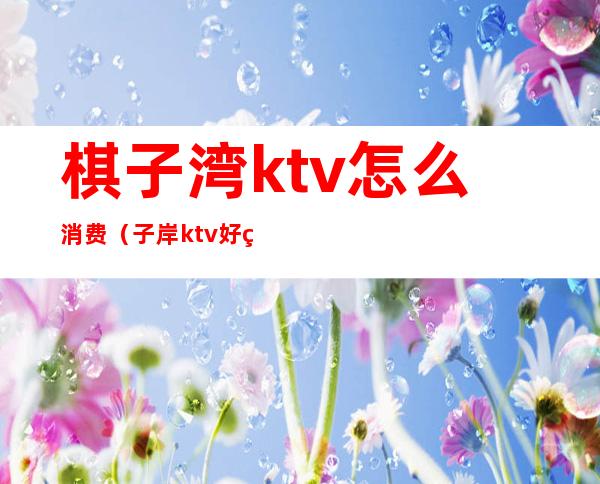 棋子湾ktv怎么消费（子岸ktv好玩吗）