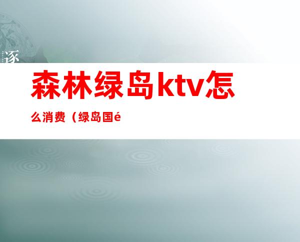 森林绿岛ktv怎么消费（绿岛国际酒店ktv）