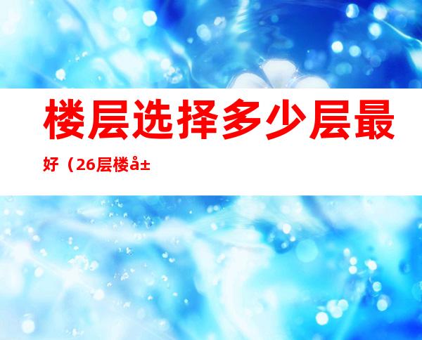 楼层选择多少层最好（26层楼层选择多少层最好）