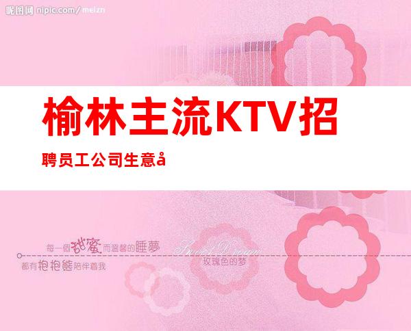 榆林主流KTV招聘员工 公司生意好10起好上班没任务