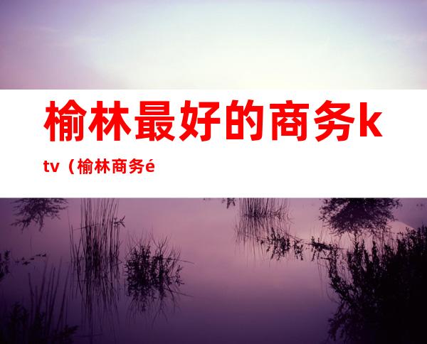 榆林最好的商务ktv（榆林商务酒店推荐）