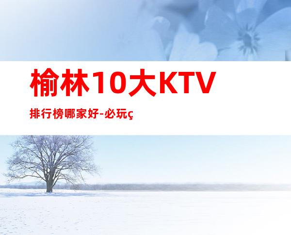 榆林10大KTV排行榜哪家好-必玩的10大KTV排行榜哪家好 – 南宁青秀商务KTV