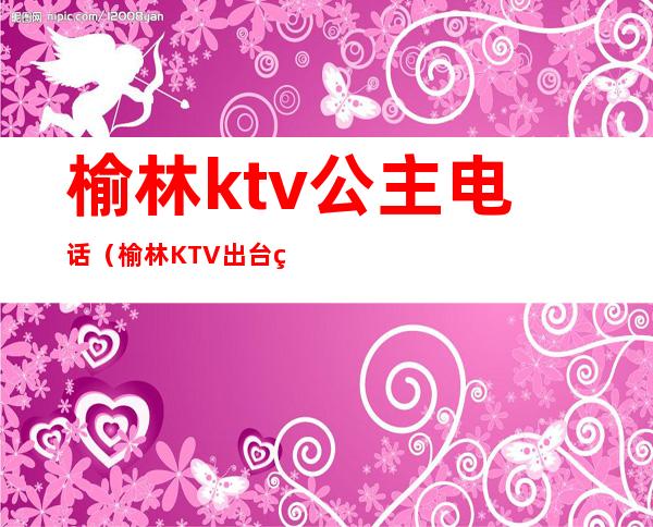 榆林ktv公主电话（榆林KTV出台电话）