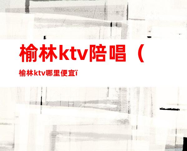 榆林ktv陪唱（榆林ktv哪里便宜）