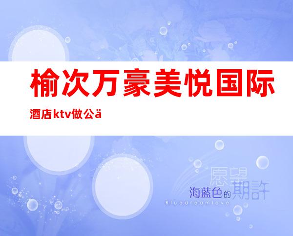 榆次万豪美悦国际酒店ktv做公主好不好?（榆次万豪美悦国际酒店地址）