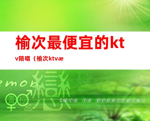 榆次最便宜的ktv陪唱（榆次ktv有陪唱的吗）