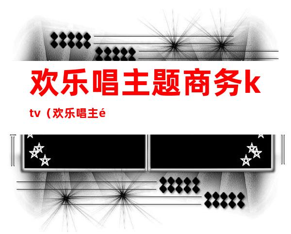 欢乐唱主题商务ktv（欢乐唱主题商务ktv招聘）