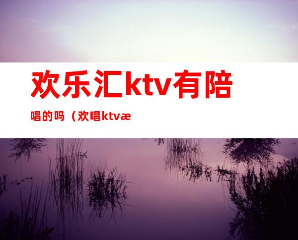欢乐汇ktv有陪唱的吗（欢唱ktv有陪唱吗）