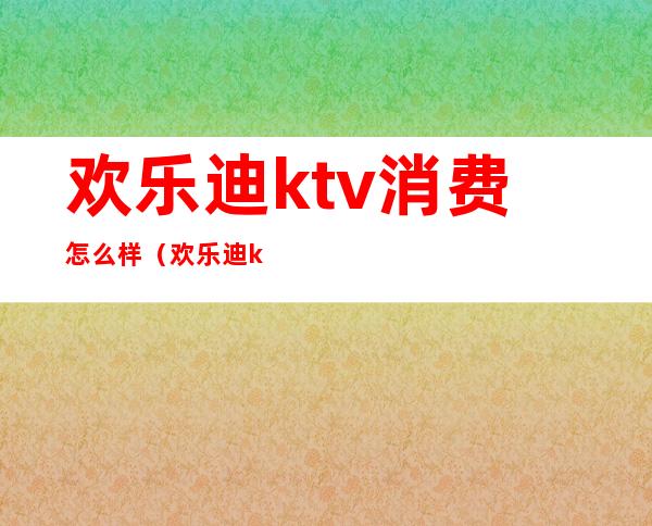 欢乐迪ktv消费怎么样（欢乐迪ktv营业时间）