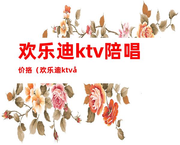 欢乐迪ktv陪唱价挌（欢乐迪ktv多少钱一个小时）