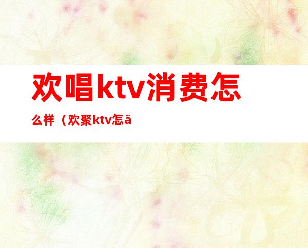 欢唱ktv消费怎么样（欢聚ktv怎么样）