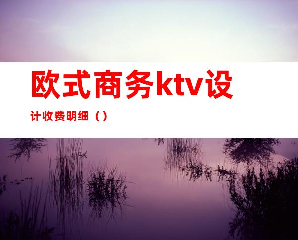 欧式商务ktv设计收费明细（）