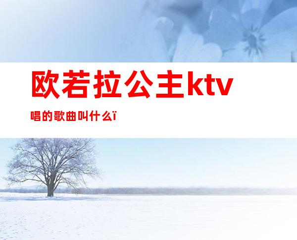 欧若拉公主ktv唱的歌曲叫什么（欧若拉公主ktv唱的歌曲叫什么名字）