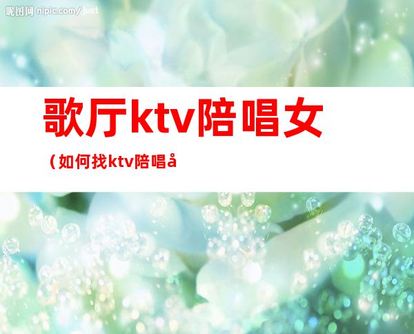 歌厅ktv陪唱女（如何找ktv陪唱女）