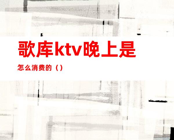 歌库ktv晚上是怎么消费的（）