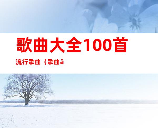 歌曲大全100首流行歌曲（歌曲大全100首流行歌曲老歌）