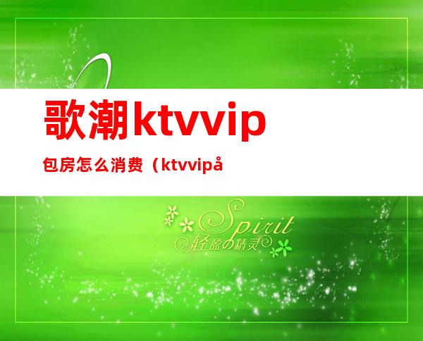 歌潮ktvvip包房怎么消费（ktvvip包间一般多少钱）