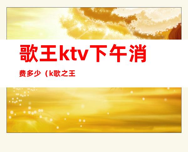 歌王ktv下午消费多少（k歌之王ktv价格）