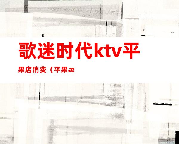 歌迷时代ktv平果店消费（平果歌巢量贩式ktv消费）