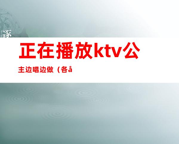 正在播放ktv公主边唱边做（各地KTV公主在线边唱边做）