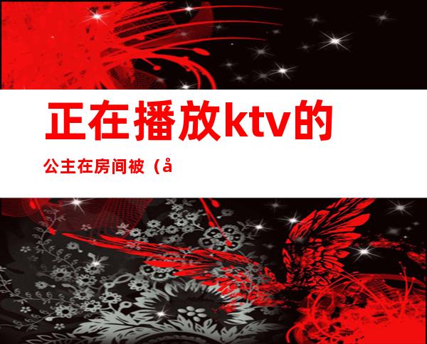 正在播放ktv的公主在房间被（原来公主在ktv）