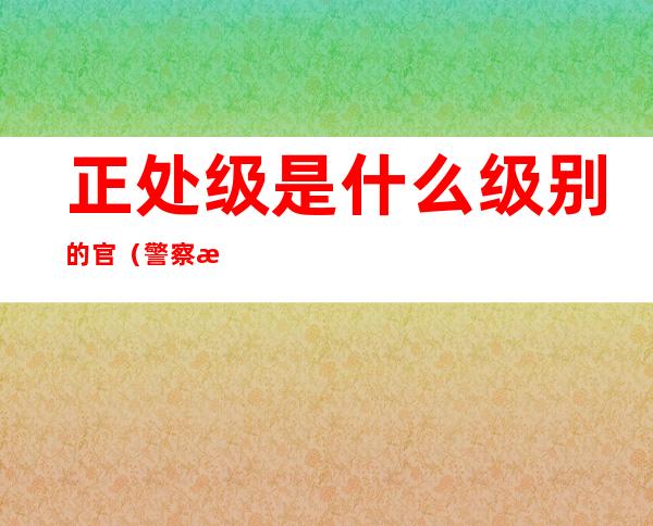 正处级是什么级别的官（警察正处级是什么级别的官）