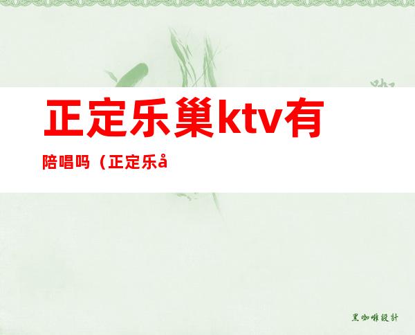 正定乐巢ktv有陪唱吗（正定乐巢夜总会怎么样）