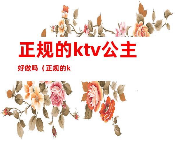 正规的ktv公主好做吗（正规的ktv公主好做吗女生）