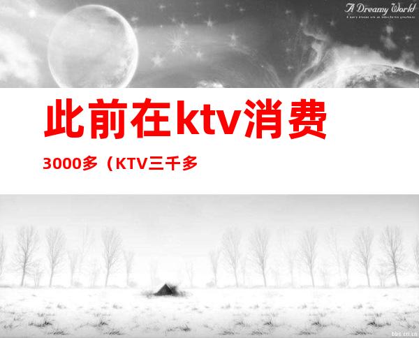 此前在ktv消费3000多（KTV三千多消费有什么）