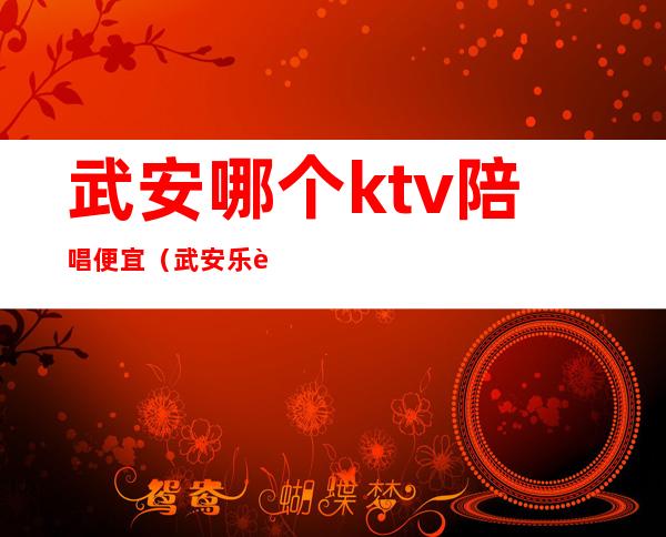 武安哪个ktv陪唱便宜（武安乐豪ktv有陪唱吗）