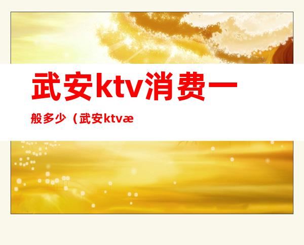 武安ktv消费一般多少（武安ktv消费一般多少）