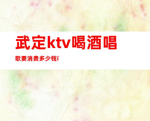 武定ktv喝酒唱歌要消费多少钱（保定能吃饭能唱歌的ktv）