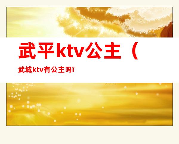 武平ktv公主（武城ktv有公主吗）