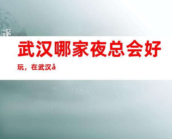 武汉哪家夜总会好玩，在武汉值得尝试的娱乐玩耍夜总会