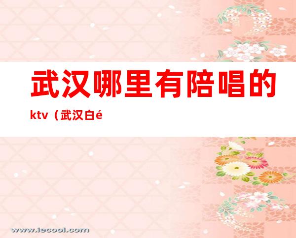 武汉哪里有陪唱的ktv（武汉白金汉宫陪唱多少钱）