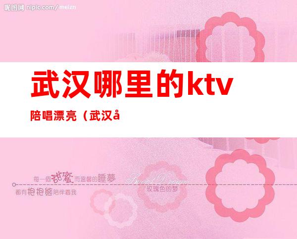 武汉哪里的ktv陪唱漂亮（武汉光谷哪家ktv有陪唱）