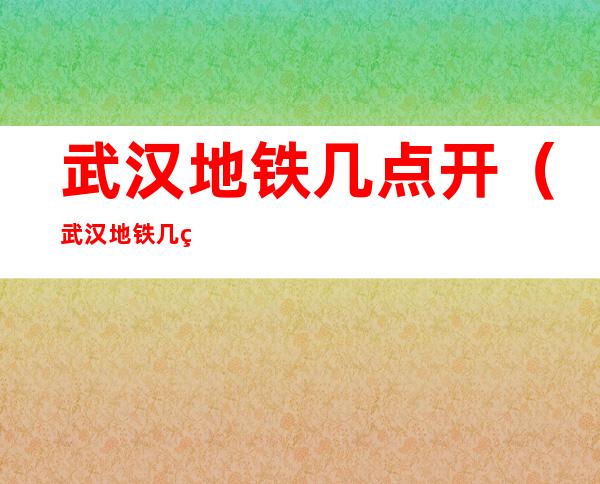 武汉地铁几点开（武汉地铁几点开始运营）