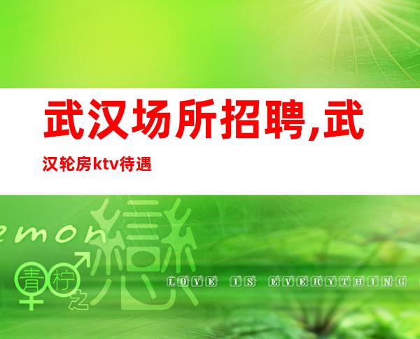 武汉场所招聘,武汉轮房ktv待遇好不需要经验发愤忘食