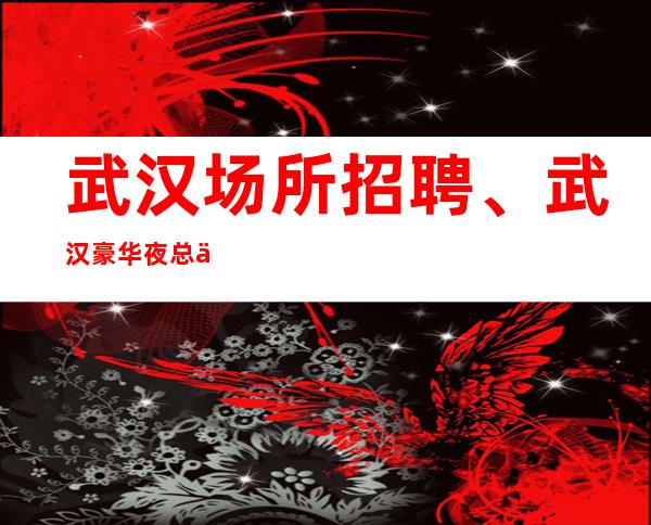 武汉场所招聘、武汉豪华夜总会生意好稳定天天都有班上没压力18