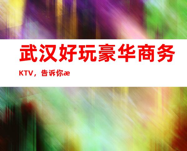 武汉好玩豪华商务KTV，告诉你武汉有意思的好玩好去处